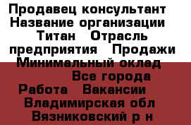 Продавец-консультант › Название организации ­ Титан › Отрасль предприятия ­ Продажи › Минимальный оклад ­ 15 000 - Все города Работа » Вакансии   . Владимирская обл.,Вязниковский р-н